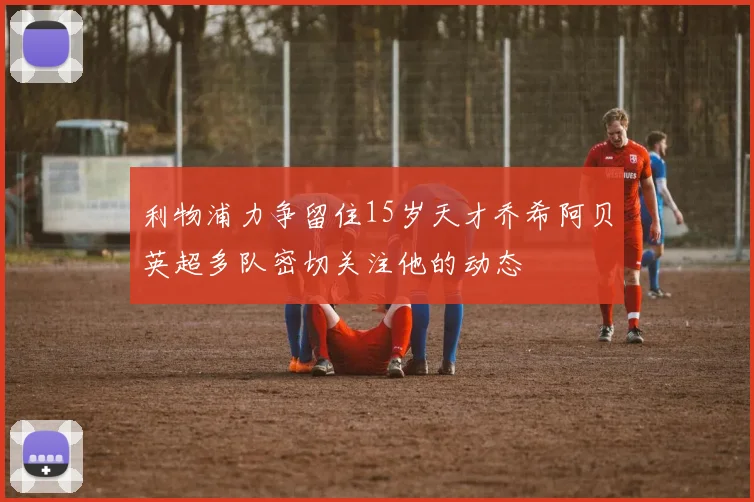 利物浦力争留住15岁天才乔希阿贝英超多队密切关注他的动态