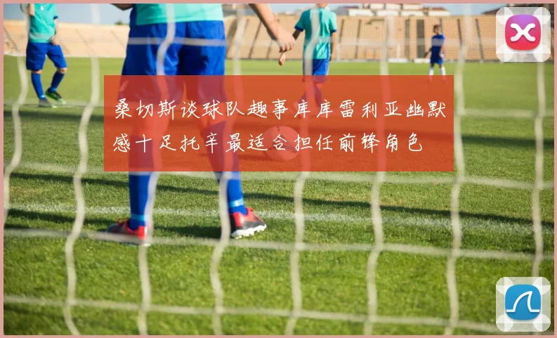 桑切斯谈球队趣事库库雷利亚幽默感十足托辛最适合担任前锋角色