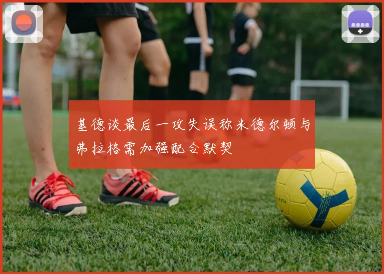 基德谈最后一攻失误称米德尔顿与弗拉格需加强配合默契