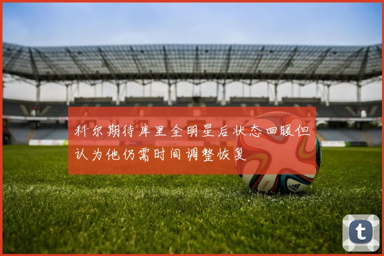 科尔期待库里全明星后状态回暖但认为他仍需时间调整恢复