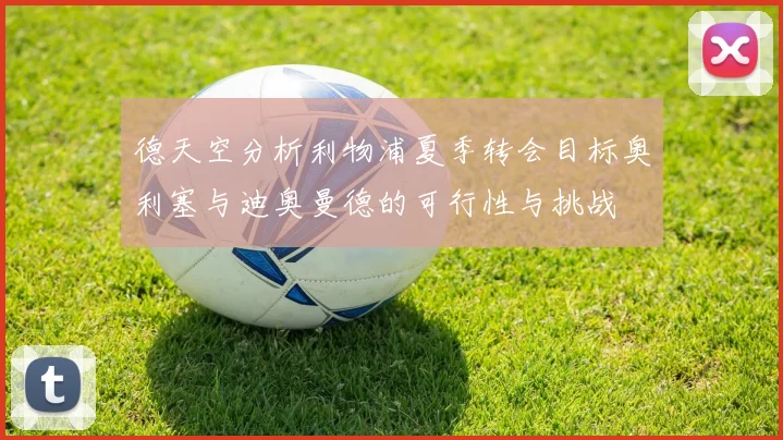 德天空分析利物浦夏季转会目标奥利塞与迪奥曼德的可行性与挑战