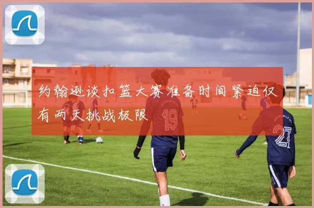 约翰逊谈扣篮大赛准备时间紧迫仅有两天挑战极限