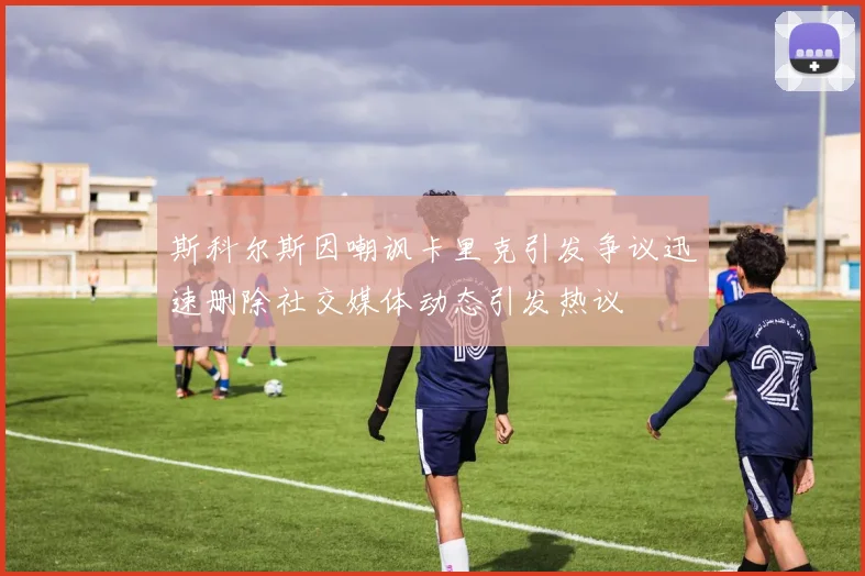 斯科尔斯因嘲讽卡里克引发争议迅速删除社交媒体动态引发热议