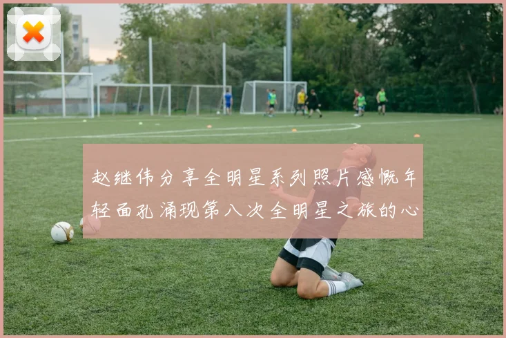 赵继伟分享全明星系列照片感慨年轻面孔涌现第八次全明星之旅的心路历程