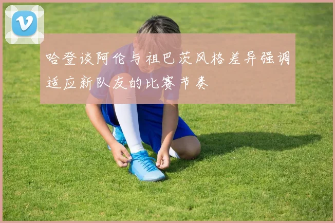 哈登谈阿伦与祖巴茨风格差异强调适应新队友的比赛节奏