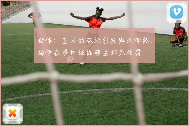 世体：皇马的双标引发舆论哗然，赫伊森事件证据确凿却无处罚