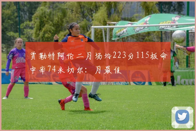 贾勒特阿伦二月场均223分115板命中率74米切尔：月最佳