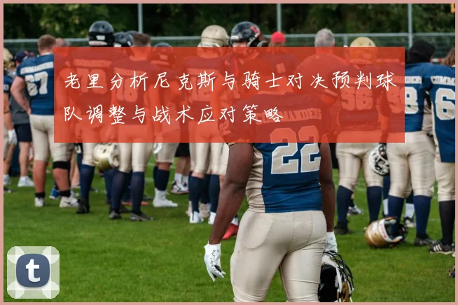 老里分析尼克斯与骑士对决预判球队调整与战术应对策略