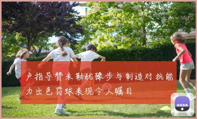 卢指导赞米勒犹豫步与制造对抗能力出色罚球表现令人瞩目