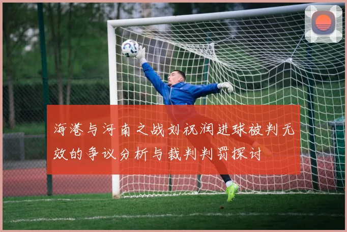 海港与河南之战刘祝润进球被判无效的争议分析与裁判判罚探讨
