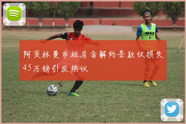 阿莫林曼市租房含解约条款仅损失45万镑引发热议